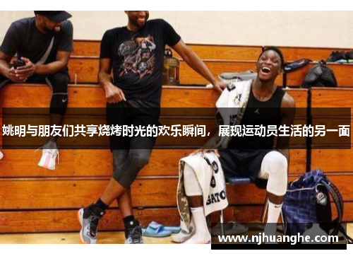 姚明与朋友们共享烧烤时光的欢乐瞬间，展现运动员生活的另一面