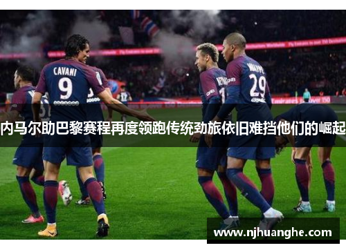 内马尔助巴黎赛程再度领跑传统劲旅依旧难挡他们的崛起