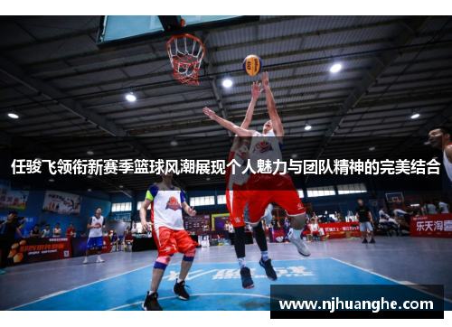 任骏飞领衔新赛季篮球风潮展现个人魅力与团队精神的完美结合